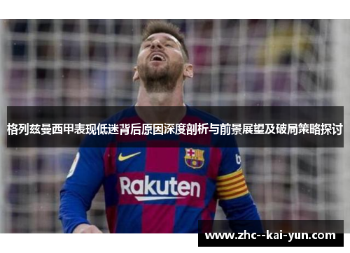 格列兹曼西甲表现低迷背后原因深度剖析与前景展望及破局策略探讨