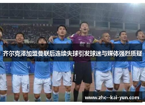 齐尔克泽加盟曼联后连续失球引发球迷与媒体强烈质疑